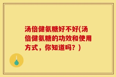 汤倍健氨糖好不好(汤倍健氨糖的功效和使用方式，你知道吗？)