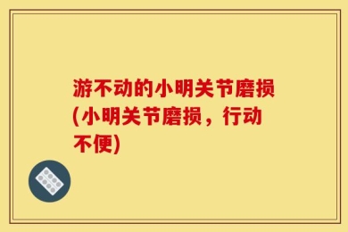 游不动的小明关节磨损(小明关节磨损，行动不便)