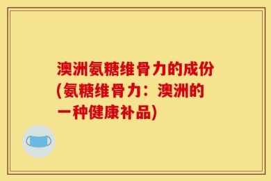 澳洲氨糖维骨力的成份(氨糖维骨力：澳洲的一种健康补品)