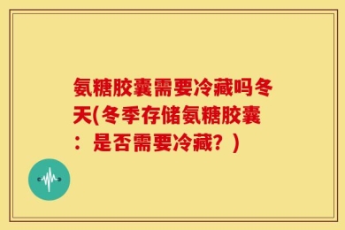 氨糖胶囊需要冷藏吗冬天(冬季存储氨糖胶囊：是否需要冷藏？)