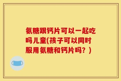氨糖跟钙片可以一起吃吗儿童(孩子可以同时服用氨糖和钙片吗？)