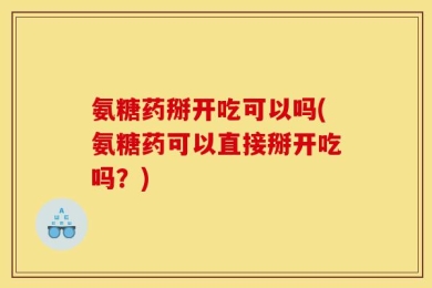 氨糖药掰开吃可以吗(氨糖药可以直接掰开吃吗？)