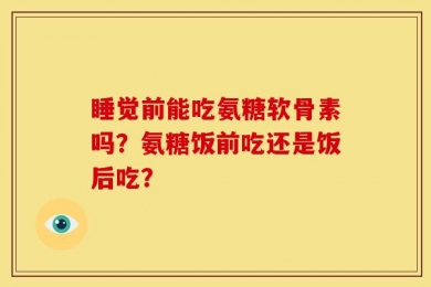 睡觉前能吃氨糖软骨素吗？氨糖饭前吃还是饭后吃？