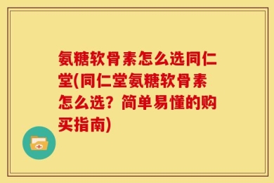 氨糖软骨素怎么选同仁堂(同仁堂氨糖软骨素怎么选？简单易懂的购买指南)