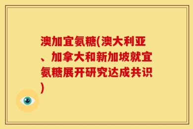 澳加宜氨糖(澳大利亚、加拿大和新加坡就宜氨糖展开研究达成共识)