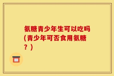 氨糖青少年生可以吃吗(青少年可否食用氨糖？)