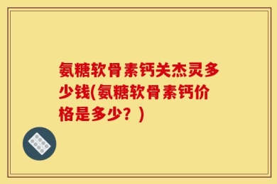 氨糖软骨素钙关杰灵多少钱(氨糖软骨素钙价格是多少？)