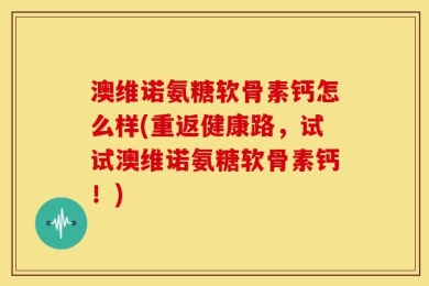 澳维诺氨糖软骨素钙怎么样(重返健康路，试试澳维诺氨糖软骨素钙！)