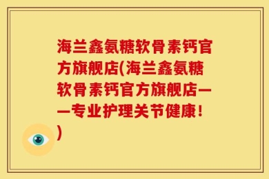 海兰鑫氨糖软骨素钙官方旗舰店(海兰鑫氨糖软骨素钙官方旗舰店——专业护理关节健康！)