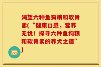 渴望六种鱼狗粮和软骨素(“健康口感，营养无忧！探寻六种鱼狗粮和软骨素的养犬之道”)