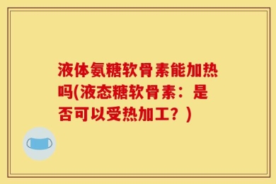 液体氨糖软骨素能加热吗(液态糖软骨素：是否可以受热加工？)