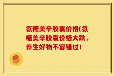 氨糖美辛胶囊价格(氨糖美辛胶囊价格大跌，养生好物不容错过！