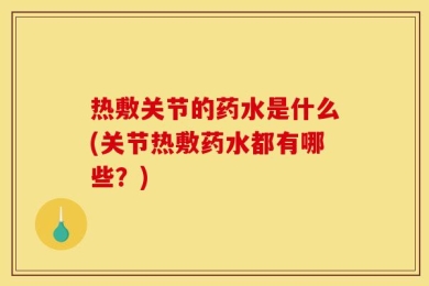 热敷关节的药水是什么(关节热敷药水都有哪些？)