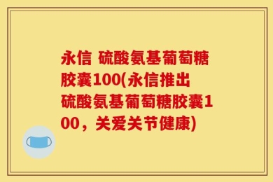 永信 硫酸氨基葡萄糖胶囊100(永信推出硫酸氨基葡萄糖胶囊100，关爱关节健康)