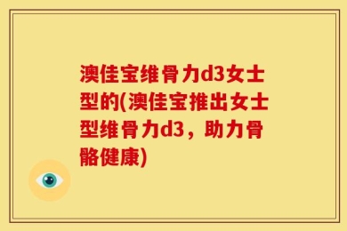 澳佳宝维骨力d3女士型的(澳佳宝推出女士型维骨力d3，助力骨骼健康)