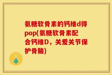 氨糖软骨素的钙维d得pop(氨糖软骨素配合钙维D，关爱关节保护骨骼)