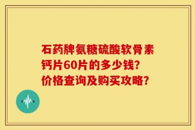 石药牌氨糖硫酸软骨素钙片60片的多少钱？价格查询及购买攻略？