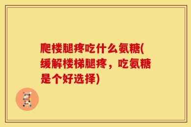 爬楼腿疼吃什么氨糖(缓解楼梯腿疼，吃氨糖是个好选择)