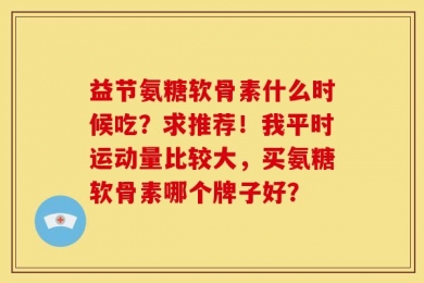 益节氨糖软骨素什么时候吃？求推荐！我平时运动量比较大，买氨糖软骨素哪个牌子好？