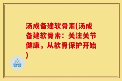 汤成备建软骨素(汤成备建软骨素：关注关节健康，从软骨保护开始)