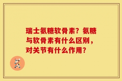瑞士氨糖软骨素？氨糖与软骨素有什么区别，对关节有什么作用？