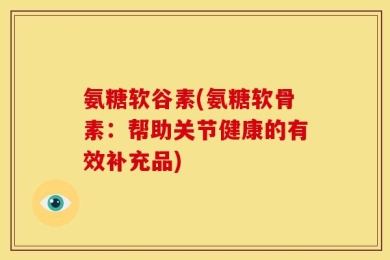 氨糖软谷素(氨糖软骨素：帮助关节健康的有效补充品)
