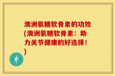 澳洲氨糖软骨素的功效(澳洲氨糖软骨素：助力关节健康的好选择！)