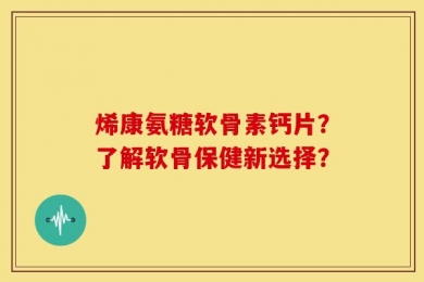 烯康氨糖软骨素钙片？了解软骨保健新选择？