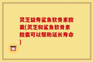 灵芝益寿鲨鱼软骨素胶囊(灵芝和鲨鱼软骨素胶囊可以帮助延长寿命)