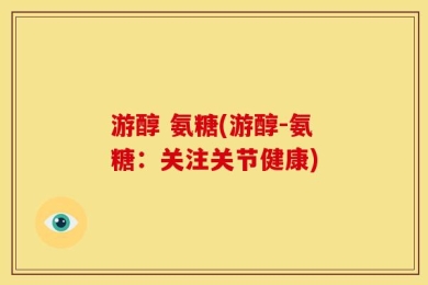 游醇 氨糖(游醇-氨糖：关注关节健康)