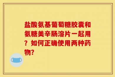 盐酸氨基葡萄糖胶囊和氨糖美辛肠溶片一起用？如何正确使用两种药物？
