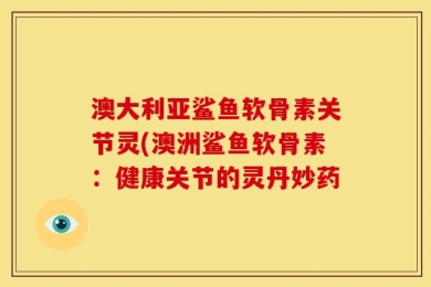 澳大利亚鲨鱼软骨素关节灵(澳洲鲨鱼软骨素：健康关节的灵丹妙药