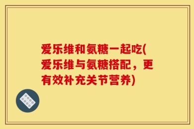 爱乐维和氨糖一起吃(爱乐维与氨糖搭配，更有效补充关节营养)