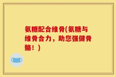 氨糖配合维骨(氨糖与维骨合力，助您强健骨骼！)