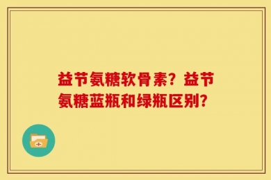 益节氨糖软骨素？益节氨糖蓝瓶和绿瓶区别？