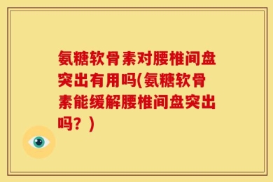 氨糖软骨素对腰椎间盘突出有用吗(氨糖软骨素能缓解腰椎间盘突出吗？)