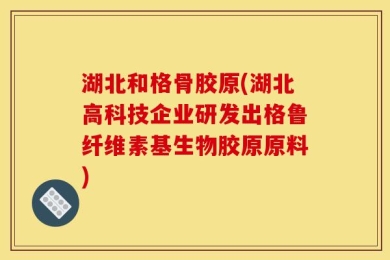 湖北和格骨胶原(湖北高科技企业研发出格鲁纤维素基生物胶原原料)