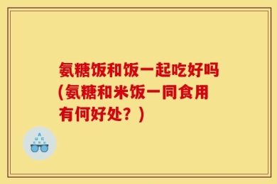 氨糖饭和饭一起吃好吗(氨糖和米饭一同食用有何好处？)