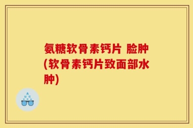 氨糖软骨素钙片 脸肿(软骨素钙片致面部水肿)