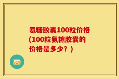 氨糖胶囊100粒价格(100粒氨糖胶囊的价格是多少？)