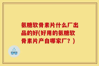 氨糖软骨素片什么厂出品的好(好用的氨糖软骨素片产自哪家厂？)
