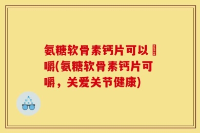 氨糖软骨素钙片可以唨嚼(氨糖软骨素钙片可嚼，关爱关节健康)