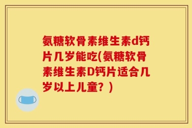 氨糖软骨素维生素d钙片几岁能吃(氨糖软骨素维生素D钙片适合几岁以上儿童？)