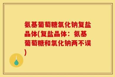 氨基葡萄糖氯化钠复盐晶体(复盐晶体：氨基葡萄糖和氯化钠两不误)