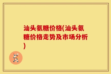 汕头氨糖价格(汕头氨糖价格走势及市场分析)