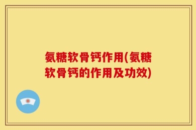 氨糖软骨钙作用(氨糖软骨钙的作用及功效)