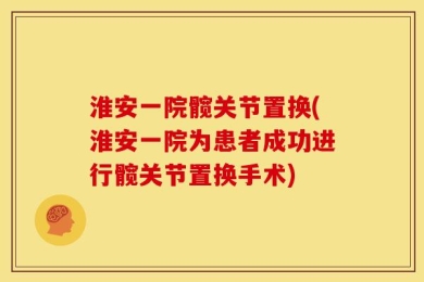 淮安一院髋关节置换(淮安一院为患者成功进行髋关节置换手术)