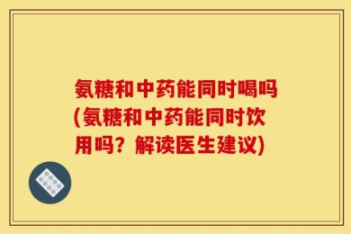 氨糖和中药能同时喝吗(氨糖和中药能同时饮用吗？解读医生建议)