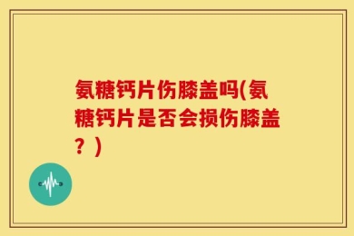 氨糖钙片伤膝盖吗(氨糖钙片是否会损伤膝盖？)