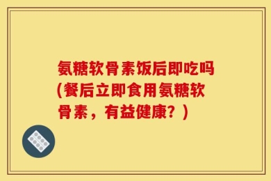 氨糖软骨素饭后即吃吗(餐后立即食用氨糖软骨素，有益健康？)